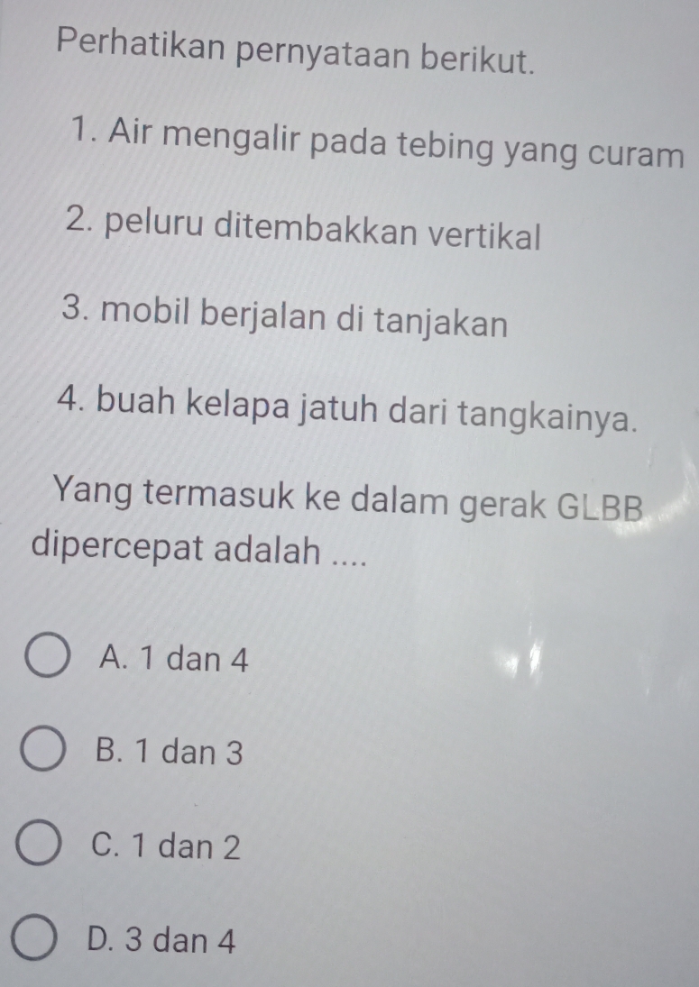 Perhatikan pernyataan berikut.
1. Air mengalir pada tebing yang curam
2. peluru ditembakkan vertikal
3. mobil berjalan di tanjakan
4. buah kelapa jatuh dari tangkainya.
Yang termasuk ke dalam gerak GLBB
dipercepat adalah ....
A. 1 dan 4
B. 1 dan 3
C. 1 dan 2
D. 3 dan 4