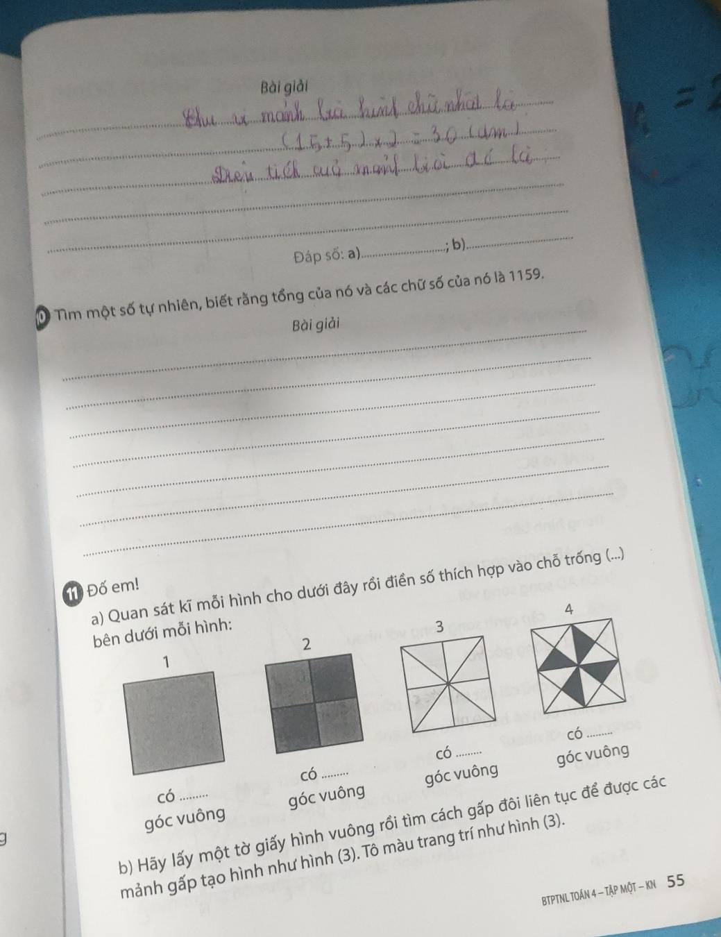 Bài giải
_
_
_
_
Đáp số: a)_ .; b).
_
D Tìm một số tự nhiên, biết rằng tổng của nó và các chữ số của nó là 1159.
_Bài giải
_
_
_
_
_
_
11 Đố em! a) Quan sát kĩ mỗi hình cho dưới đây rồi điền số thích hợp vào chỗ trống (...)
4
bên dưới mỗi hình:
3
2
có_
có_
góc vuông
có
góc vuông góc vuông góc vuông
có
b) Hãy lấy một tờ giấy hình vuông rồi tìm cách gấp đôi liên tục để được các
mảnh gấp tạo hình như hình (3). Tô màu trang trí như hình (3).
BTPTNL TOÁN 4 - Tập MộT - kN 55