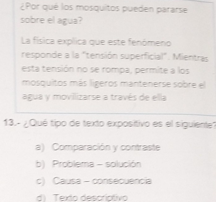 ¿Por qué los mosquitos pueden pararse
sobre el agua?
La física explica que este fenómeno
responde a la "tensión superficial". Mientras
esta tensión no se rompa, permite a los
mosquitos más lígeros mantenerse sobre el
agua y movilizarse a través de ella
13. - ¿Qué tipo de texto expositivo es el siguiente?
a) Comparación y contraste
b) Problema - solución
c) Causa - consecuencia
d) Texto descríptivo