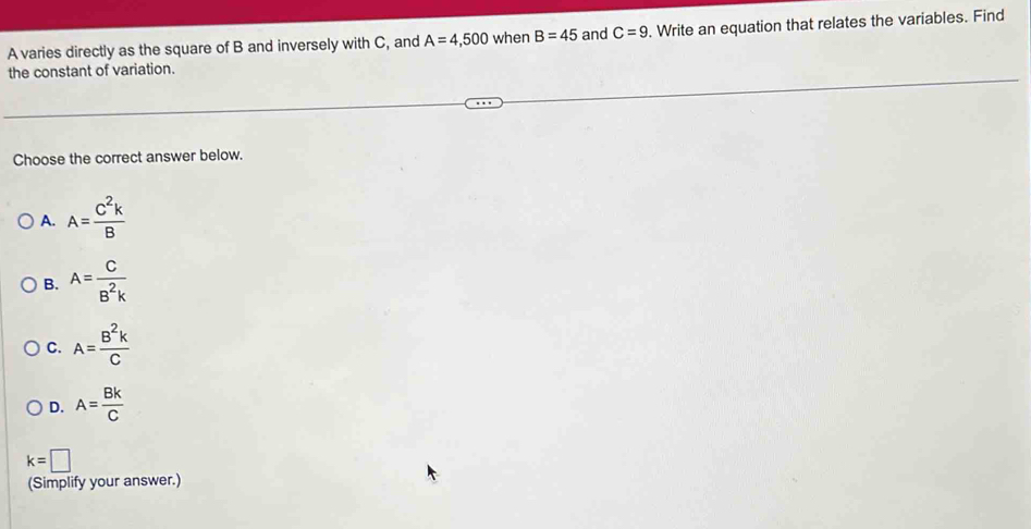 A varies directly as the square of B and inversely with C, and A=4,500 when B=45 and C=9. Write an equation that relates the variables. Find
the constant of variation.
Choose the correct answer below.
A. A= C^2k/B 
B. A= C/B^2k 
C. A= B^2k/C 
D. A= Bk/C 
k=□
(Simplify your answer.)