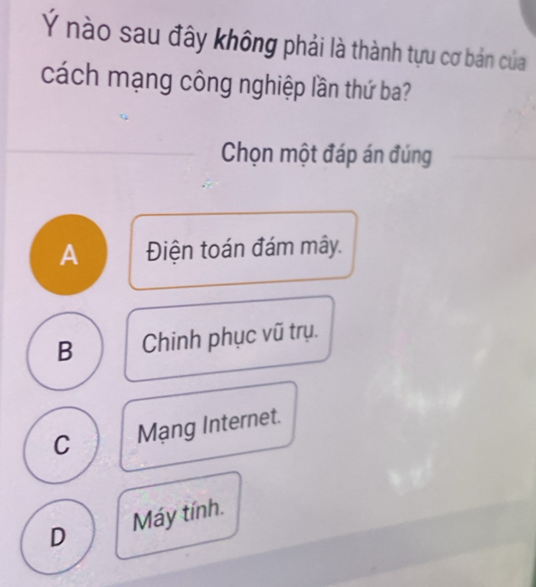 Ý nào sau đây không phải là thành tựu cơ bản của
cách mạng công nghiệp lần thứ ba?
Chọn một đáp án đúng
A Điện toán đám mây.
B Chinh phục vũ trụ.
C Mạng Internet.
D Máy tính.