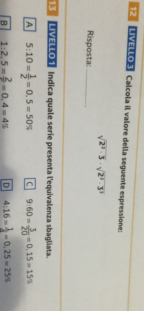 LIVELLO 3 Calcola il valore della seguente espressione:
sqrt(2^2· 3)· sqrt(2^2· 3^3)
Risposta:_
13 LIVELLO 1 Indica quale serie presenta l’equivalenza sbagliata.
A 5:10= 1/2 =0,5=50%
C 9:60= 3/20 =0,15=15%
B 1:2,5= 2/r =0,4=4%
D 4:16= 1/4 =0,25=25%