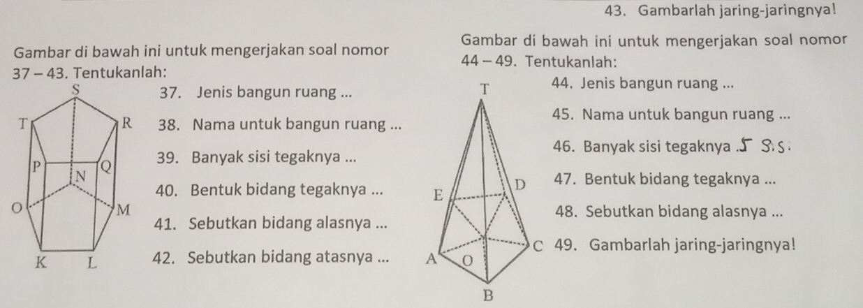 Gambarlah jaring-jaringnya! 
Gambar di bawah ini untuk mengerjakan soal nomor 
Gambar di bawah ini untuk mengerjakan soal nomor 44 - 49. Tentukanlah: 
37 - 43. Tentukanlah: 44. Jenis bangun ruang ... 
37. Jenis bangun ruang ... 
45. Nama untuk bangun ruang ... 
38. Nama untuk bangun ruang ... 
46. Banyak sisi tegaknya .∫ S. S 
39. Banyak sisi tegaknya ... 
40. Bentuk bidang tegaknya ... 47. Bentuk bidang tegaknya ... 
48. Sebutkan bidang alasnya ... 
41. Sebutkan bidang alasnya ... 
C 49. Gambarlah jaring-jaringnya! 
42. Sebutkan bidang atasnya ...