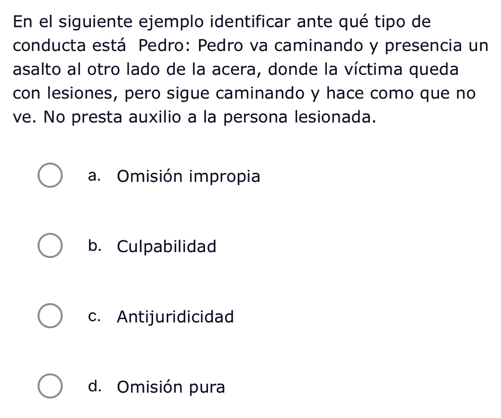 En el siguiente ejemplo identificar ante qué tipo de
conducta está Pedro: Pedro va caminando y presencia un
asalto al otro lado de la acera, donde la víctima queda
con lesiones, pero sigue caminando y hace como que no
ve. No presta auxilio a la persona lesionada.
a. Omisión impropia
b. Culpabilidad
c. Antijuridicidad
d. Omisión pura