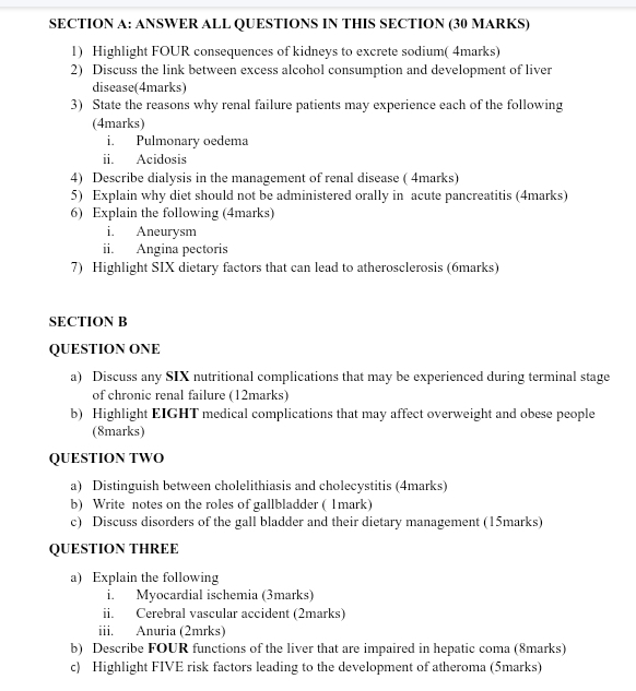 ANSWER ALL QUESTIONS IN THIS SECTION (30 MARKS) 
1) Highlight FOUR consequences of kidneys to excrete sodium( 4marks) 
2) Discuss the link between excess alcohol consumption and development of liver 
disease(4marks) 
3) State the reasons why renal failure patients may experience each of the following 
(4marks) 
i. Pulmonary oedema 
ii. Acidosis 
4) Describe dialysis in the management of renal disease ( 4marks) 
5) Explain why diet should not be administered orally in acute pancreatitis (4marks) 
6) Explain the following (4marks) 
i. Aneurysm 
ii. Angina pectoris 
7) Highlight SIX dietary factors that can lead to atherosclerosis (6marks) 
SECTION B 
QUESTION ONE 
a) Discuss any SIX nutritional complications that may be experienced during terminal stage 
of chronic renal failure (12marks) 
b) Highlight EIGHT medical complications that may affect overweight and obese people 
(8marks) 
QUESTION TWO 
a) Distinguish between cholelithiasis and cholecystitis (4marks) 
b) Write notes on the roles of gallbladder ( 1mark) 
c) Discuss disorders of the gall bladder and their dietary management (15marks) 
QUESTION THREE 
a) Explain the following 
i. Myocardial ischemia (3marks) 
ii. Cerebral vascular accident (2marks) 
iii. Anuria (2mrks) 
b) Describe FOUR functions of the liver that are impaired in hepatic coma (8marks) 
c) Highlight FIVE risk factors leading to the development of atheroma (5marks)