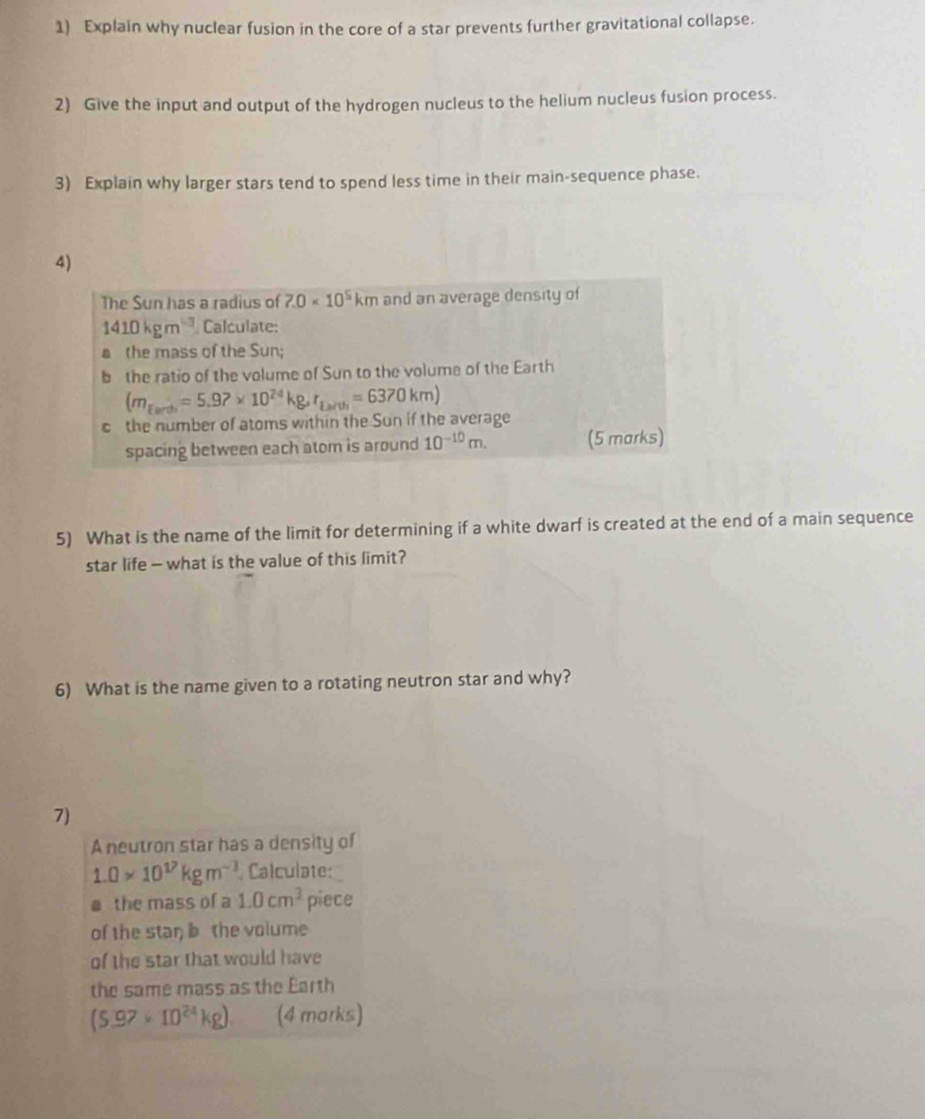 Explain why nuclear fusion in the core of a star prevents further gravitational collapse. 
2) Give the input and output of the hydrogen nucleus to the helium nucleus fusion process. 
3) Explain why larger stars tend to spend less time in their main-sequence phase. 
4) 
The Sun has a radius of 7.0* 10^5km and an average density of
1410kgm^(-3) Calculate: 
a the mass of the Sun; 
b the ratio of the volume of Sun to the volume of the Earth
(m_fards=5.97* 10^(24)kg, r_farvh=6370km)
c the number of atoms within the Sun if the average 
spacing between each atom is around 10^(-10)m. (5 marks) 
5) What is the name of the limit for determining if a white dwarf is created at the end of a main sequence 
star life — what is the value of this limit? 
6) What is the name given to a rotating neutron star and why? 
7) 
A neutron star has a density of
1.0* 10^(17)kgm^(-3) Calculate: 
a the mass of a 1.0cm^3 piece 
of the star; bthe volume 
of the star that would have 
the same mass as the Earth
(5.97* 10^(24)kg) (4 marks)
