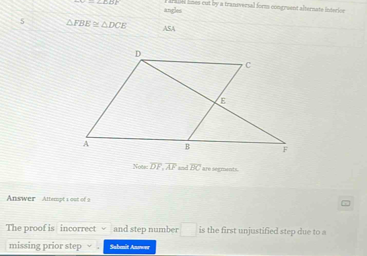 ∠ C=∠ EBF P arallel lnes cut by a transversal form congruent alternate interior 
angles 
5 △ FBE≌ △ DCE ASA 
Note: overline DF, overline AF and overline BC are segments. 
Answer Attempt 1 out of 2 
The proof is incorrect and step number □ is the first unjustified step due to a 
missing prior step √ . Submit Answer