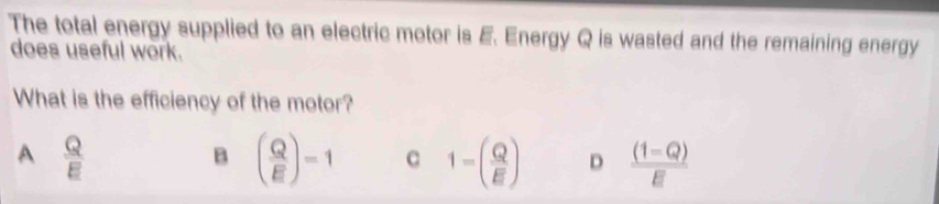 The total energy supplied to an electric motor is E. Energy Q is wasted and the remaining energy
does useful work.
What is the efficiency of the motor?
A  Q/E 
B ( Q/E )=1 c 1-( Q/E ) D  ((1-Q))/E 