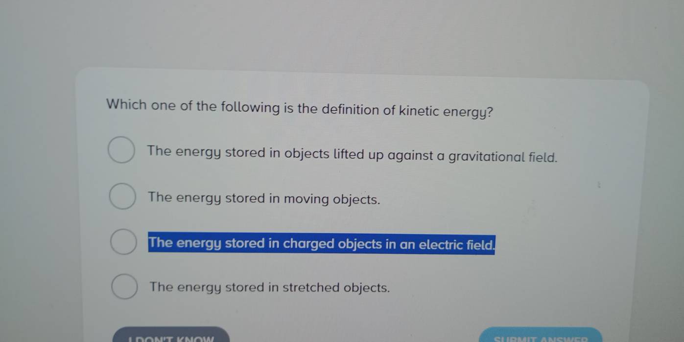 Which one of the following is the definition of kinetic energy?
The energy stored in objects lifted up against a gravitational field.
The energy stored in moving objects.
The energy stored in charged objects in an electric field.
The energy stored in stretched objects.
SI IRMIT ANSWED