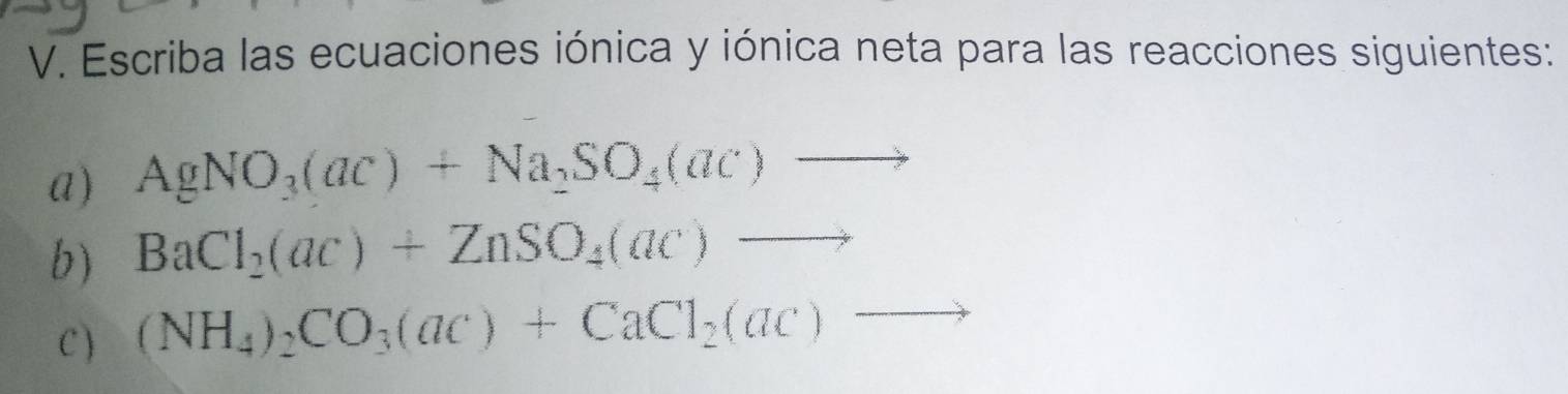 Escriba las ecuaciones iónica y iónica neta para las reacciones siguientes: 
a) AgNO_3(ac)+Na_2SO_4(ac)to
b) BaCl_2(ac)+ZnSO_4(ac)to
C ) (NH_4)_2CO_3(ac)+CaCl_2(ac)to