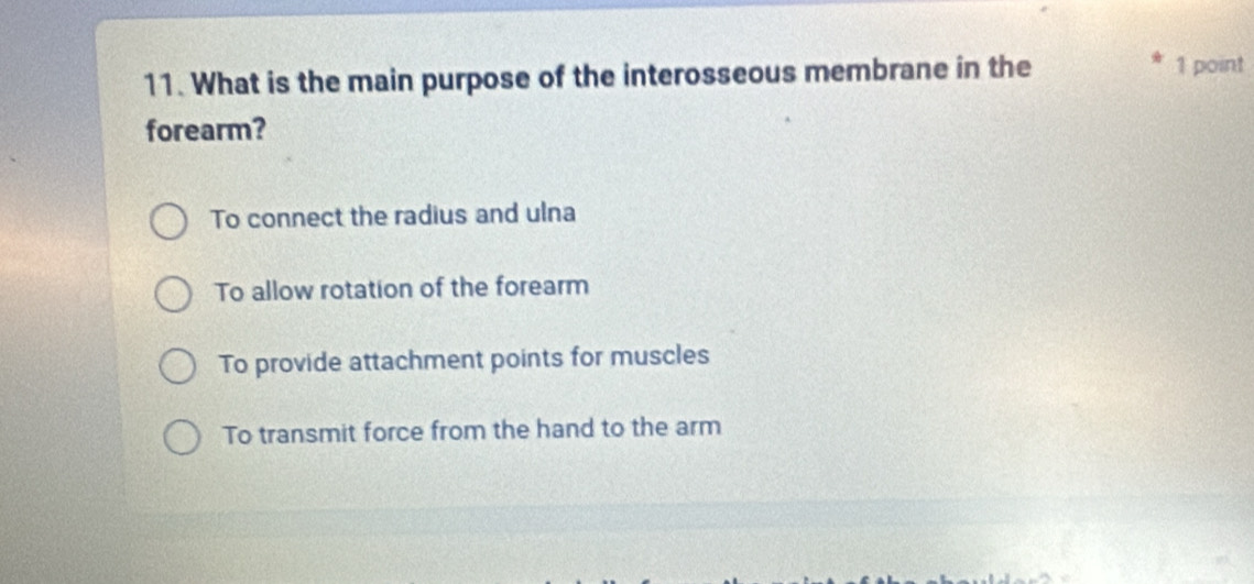 What is the main purpose of the interosseous membrane in the 1 point
forearm?
To connect the radius and ulna
To allow rotation of the forearm
To provide attachment points for muscles
To transmit force from the hand to the arm