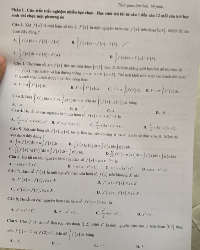 Thời gian làm bài: 60 phút;
Phần I , Câu trắc trắc nghiệm nhiều lựa chọn . Học sinh trá lời từ câu 1 đến câu 12 mỗi câu hỏi học
sinh chi chọn một phương án
Câu 1. Xét f(x) là một hàm số tùy ý, F(x) là một nguyên hàm của f(x) trên đoạn [a;b] Mệnh đề nào
dưới đây đùng ?
A. ∈tlimits 'f(x)dx=f(b)-f(a). B. ∈tlimits _a^(bf(x)dx=f(a)-f(b).
C. ∈t f(x)dx=F(b)-F(a).
D. ∈tlimits _a^bf(x)dx=F(a)-F(b).
Câu 2. Cho hàm số y=f(x) liên tục trên đoạn [a:b]. Gọi D là hình pháng giới hạn bởi đồ thị hàm số
y=f(x) , trục hoành và hai đường thắng x=a,x=b(a. Thể tích khối tròn xoay tạo thành khi quay
D quanh trục hoành được tinh theo công thức
A. V=π ∈tlimits _(π)^hf^2)(x)dx. B. V=∈tlimits _0^(kf^3)(x)dx. C. V=π ∈tlimits _a^(b|f(x)|dx. D. V=π ^2)∈tlimits _0^((h())f^2(x)dx.
Câu 3. Biết ∈tlimits _1^(2f(x)dx=2 và ∈tlimits _0^2g(x)dx=6. Khi đó hat (_2)^2)[f(x)-g(x)]dx bằng
A. -4 . B. 8 . C. 4 . D. -8 .
Câu 4. Họ tất cả các nguyên hàm của hàm số f(x)=x^3+3x^2+1 là
A.  x^4/4 +x^3+x+C. B. x^4+x^3+x+C. C.  x^4/4 +2x^3+x^2+C. D.  x^4/4 +3x^3+2x+C.
Câu 5. Xét các hàm số f(x),g(x) tùy ý, liên tục trên khoảng K và ơ là một số thực khác 0. Mệnh đề
nào dưới đây đủng ?
A. ∈t alpha .f(x)dx=alpha ∈t f(x)dx. B. ∈t f(x)g(x)dx=∈t f(x)dx.∈t g(x)dx.
C. ∈t [f(x)+g(x)]dx=∈t f(x)dx-∈t g(x)dx. D. ∈t [f(x)-g(x)]dx=∈t f(x)dx+∈t g(x)dx.
Câu 6. Họ tất cả các nguyên hàm của hàm số f(x)=cos x-2x là
A. -sin x-2+C. B. -sin x-x^2+C. C. sin x-2x^2+C. D. sin x-x^2+C.
Câu 7: Hàm số F(x) là một nguyên hàm của hàm số f(x) trên khoàng K nếu
A. F'(x)=-f(x),forall x∈ K.
B. f'(x)=F(x),forall x∈ K.
C. F'(x)=f(x),forall x∈ K.
D. f'(x)=-F(x),forall x∈ K.
Câu 8: Họ tất cả các nguyên hàm của hàm số f(x)=2x+e^xla
A. x^2+e^x+C. B. x^2-e^x+C. C.  x^2/2 +e^x+C. D. x^2+e^x.
Câu 9: Cho ƒ là hàm số liên tục trên đoạn [1;2].Biết F là một nguyên hàm của ƒ trên đoạn [1:2] thỏa
màn F(1)=-2 và F(2)=3. Khi đó ∈tlimits _1^2f(x)dx bằng
A. -5 . B. 1. C. -1. D. 5 .