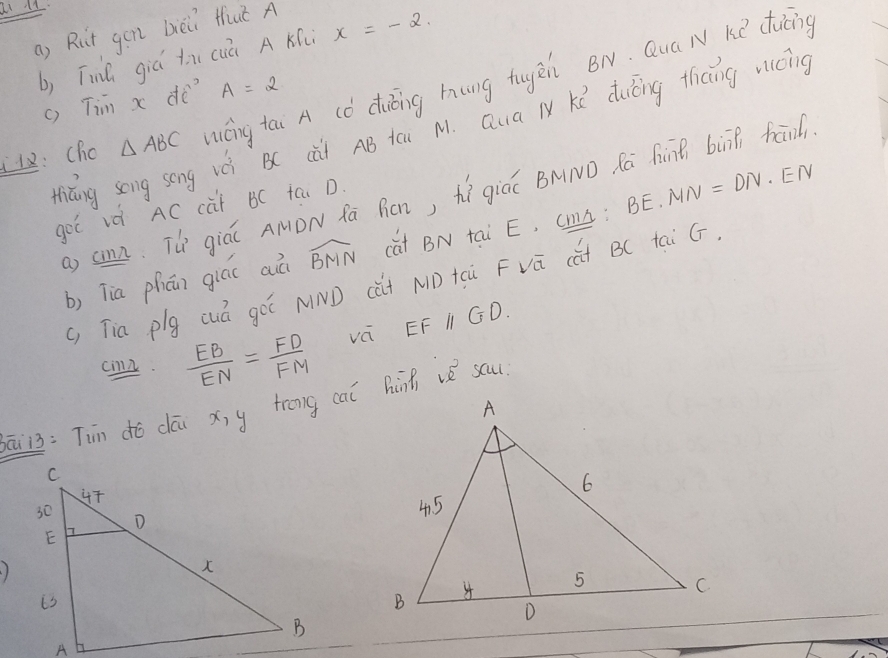 ai l2 
a) Rut gen bèii Huǐ A 
b) Tinh giú tx cuú A Ki x=-2. 
: Cho △ ABC iéng tai A (ǒ diōing hung tugèn BN. Qua N Ke ducng 
() Tim x dè A=2
niǎng song song vè B( cài AB tāi M. Qua l Kú duiōng thang vicing 
. 
a cn. Th giáǐ AMDN fā Rcn, hì giáú BMND Rā fànē biā fan 
got vè AC càt BC tai D. 
b, Tia phún giáo aà widehat BMN cat BN tai E, CmA: BE· MN=DN EN 
(, Tia plg cuá gó NND (ǎi ND tcù Fvá (út B(C tai GF. 
cn.  EB/EN = FD/FM  vá EF I GD. 
iò: Tin dó dāu x, y trong caǐ Binh v sau 
)