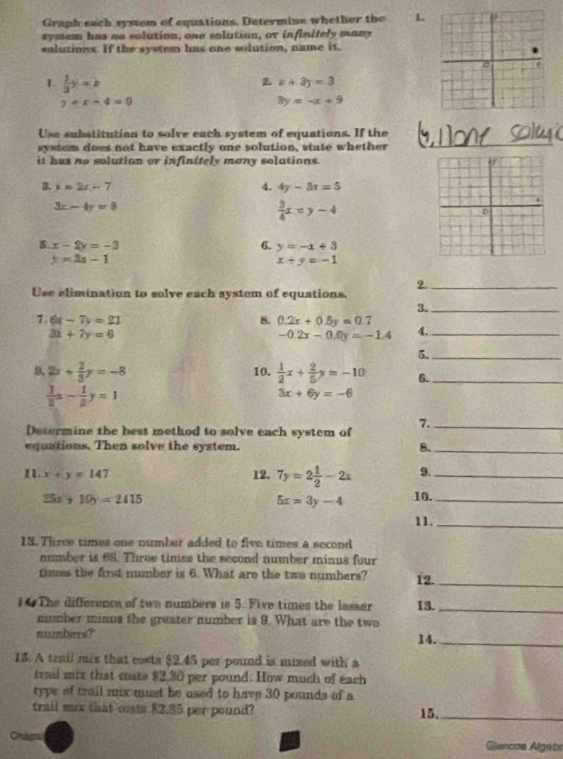 Graph each system of equations, Determine whether the 1.
symem has no solution, one solution, or infinitely many
solutions. If the system has one solution, name it.
1  1/3 y=b
2 x+3y=3
y+x-4=0
8y=-x+9
Use substitution to solve each system of equations. If the
system does not have exactly one solution, state whether_
it hus no solution or infinitely many solutions.
3. y=2x-7 4. 4y-3x=5
3x-4y=8
 3/4 x=y-4
5 x-2y=-3
6. y=-x+3
y=3x-1
x+y=-1
2._
Use elimination to solve each system of equations.
3._
7. 6x-7y=21 B. 0.2x+0.5y=0.7
8x+7y=6
-0.2x-0.6y=-1.4 4._
5._
9. 2x+ 2/3 y=-8 10.  1/2 x+ 2/5 y=-10 6._
 1/2 x- 1/3 y=1
3x+6y=-6
7._
Determine the best method to solve each system of
equations. Then solve the system. 8、_
1 x+y=147 12. 7y=2 1/2 -2x 9._
25x+10y=2415
5x=3y-4 10._
11._
13. Three times one number added to five times a second
number is 68. Three times the second number minus four
times the first number is 6. What are the two numbers? 12._
10 The difference of two numbers is 5. Five times the lesser 13._
number minus the greater number is 9. What are the two
numbers? 14._
15. A trail mix that costa $2.45 per pound is mixed with a
trail mix that costs $2.30 per pound. How much of each
type of trail mix must be used to have 30 pounds of a
trail mux that ceats $2.35 per pound? 15._
Chap
Giancos Algabr