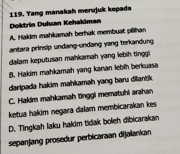 Yang manakah merujuk kepada
Doktrin Duluan Kehakiman
A. Hakim mahkamah berhak membuat pilihan
antara prinsip undang-undang yang terkandung
dalam keputusan mahkamah yang lebih tinggi
B. Hakim mahkamah yang kanan lebih berkuasa
daripada hakim mahkamah yang baru dilantik
C. Hakim mahkamah tinggi mematuhi arahan
ketua hakim negara dalam membicarakan kes
D. Tingkah laku hakim tidak boleh dibicarakan
sepanjang prosedur perbicaraan dijalankan