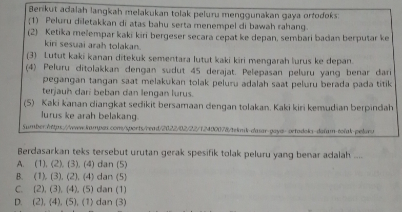 Berikut adalah langkah melakukan tolak peluru menggunakan gaya ortodoks:
(1) Peluru diletakkan di atas bahu serta menempel di bawah rahang.
(2) Ketika melempar kaki kiri bergeser secara cepat ke depan, sembari badan berputar ke
kiri sesuai arah tolakan.
(3) Lutut kaki kanan ditekuk sementara lutut kaki kiri mengarah lurus ke depan.
(4) Peluru ditolakkan dengan sudut 45 derajat. Pelepasan peluru yang benar dari
pegangan tangan saat melakukan tolak peluru adalah saat peluru berada pada titik
terjauh dari beban dan lengan lurus.
(5) Kaki kanan diangkat sedikit bersamaan dengan tolakan. Kaki kiri kemudian berpindah
lurus ke arah belakang.
Sumber:https://www.kompas.com/sports/read/2022/02/22/12400078/teknik-dasar-gaya- ortodoks-dalam-tolak-peluru
Berdasarkan teks tersebut urutan gerak spesifik tolak peluru yang benar adalah ....
A. (1), (2), (3), (4) dan (5)
B. (1), (3), (2), (4) dan (5)
C. (2), (3), (4), (5) dan (1)
D. (2), (4), (5), (1) dan (3)