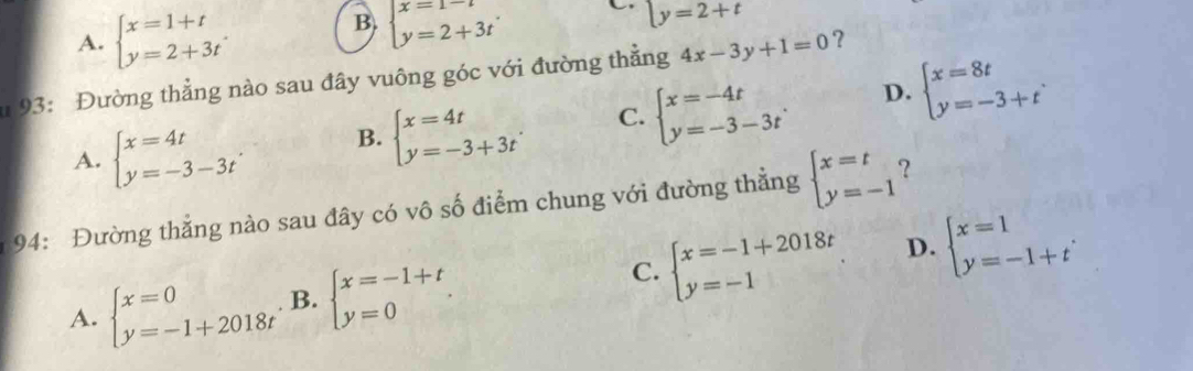 A. beginarrayl x=1+t y=2+3tendarray..
B. beginarrayl x=1-t y=2+3tendarray.
C y=2+t
* 93: Đường thẳng nào sau đây vuông góc với đường thẳng 4x-3y+1=0 ?
D.
A. beginarrayl x=4t y=-3-3tendarray. B. beginarrayl x=4t y=-3+3tendarray. C. beginarrayl x=-4t y=-3-3tendarray.. beginarrayl x=8t y=-3+tendarray.. 
94: Đường thẳng nào sau đây có vô số điểm chung với đường thẳng beginarrayl x=t y=-1endarray. ?
D.
C.
A. beginarrayl x=0 y=-1+2018tendarray. B. beginarrayl x=-1+t y=0endarray.. beginarrayl x=-1+2018t y=-1endarray. beginarrayl x=1 y=-1+tendarray..