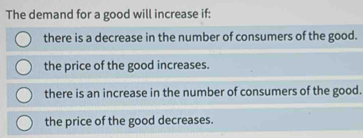 The demand for a good will increase if:
there is a decrease in the number of consumers of the good.
the price of the good increases.
there is an increase in the number of consumers of the good.
the price of the good decreases.