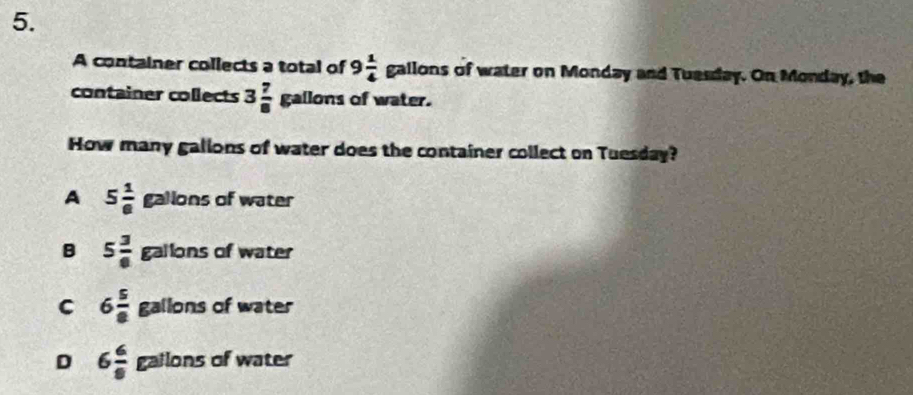 A container collects a total of 9 1/4  gallor as of water on Monday and Tuesday. On Monday, the
container collects 3 7/8 gallons of water.
How many galions of water does the container collect on Tuesday?
A 5 1/6  galions of water
B 5 3/6 gallons of water
C 6 5/8  gallons of water
D 6 6/8  gailons of water