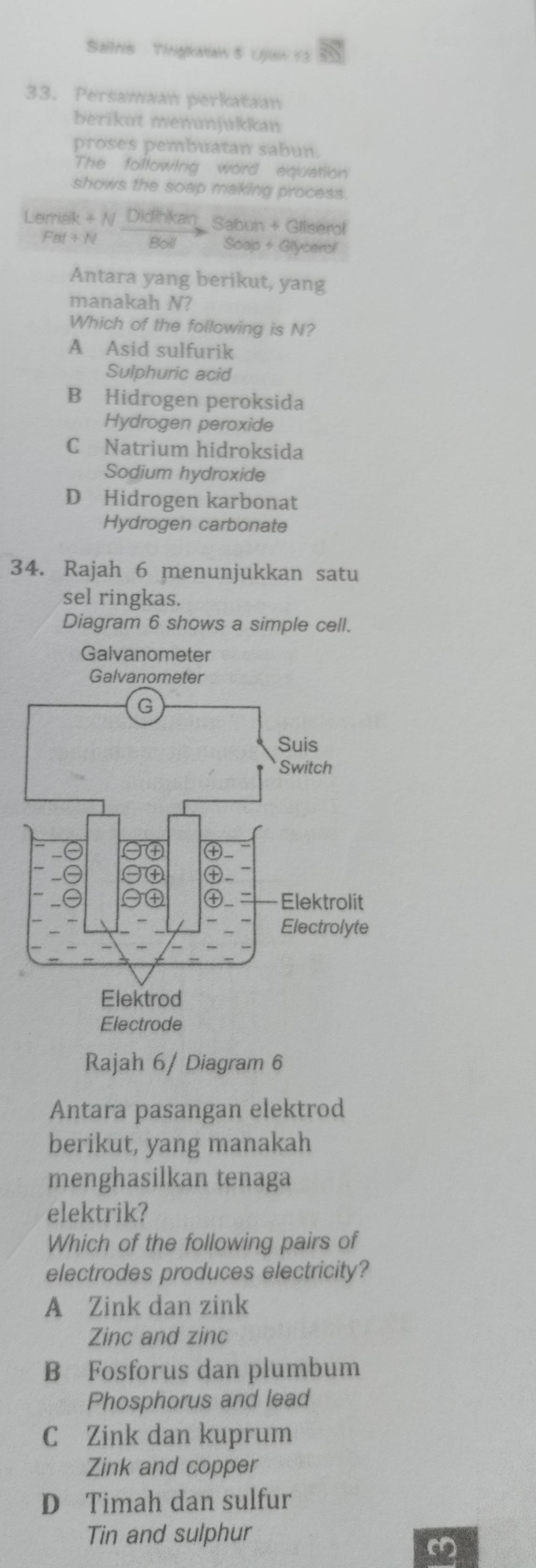 Sailtis Tingkatian 5 Ujian 13
33. Persamaan perkataan
berikut menúnjukkan
proses pembuatan sabun.
The foltowing word equation
shows the soap making process.
Lerrak + N Didihkan_ Sabun + Gliserol
FBI + N Boil Soap+ Glycerol
Antara yang berikut, yang
manakah N?
Which of the following is N?
A Asid sulfurik
Sulphuric acid
B Hidrogen peroksida
Hydrogen peroxide
C Natrium hidroksida
Sodium hydroxide
D Hidrogen karbonat
Hydrogen carbonate
34. Rajah 6 menunjukkan satu
sel ringkas.
Diagram 6 shows a simple cell.
Gaivanometer
Rajah 6/ Diagram 6
Antara pasangan elektrod
berikut, yang manakah
menghasilkan tenaga
elektrik?
Which of the following pairs of
electrodes produces electricity?
A Zink dan zink
Zinc and zinc
B Fosforus dan plumbum
Phosphorus and lead
C Zink dan kuprum
Zink and copper
D Timah dan sulfur
Tin and sulphur