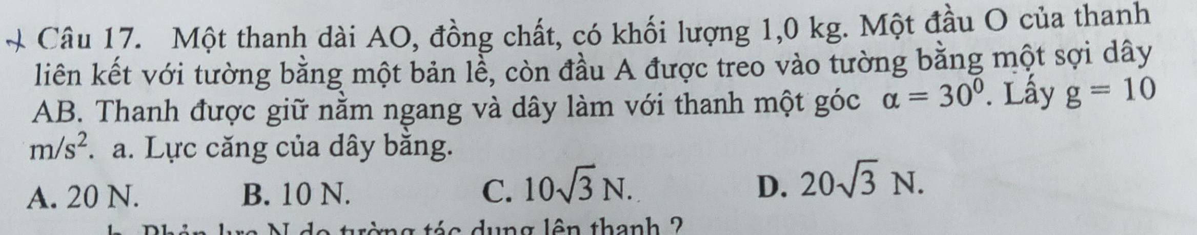 Một thanh dài AO, đồng chất, có khối lượng 1,0 kg. Một đầu O của thanh
liên kết với tường bằng một bản lễ, còn đầu A được treo vào tường bằng một sợi dây
AB. Thanh được giữ nằm ngang và dây làm với thanh một góc alpha =30°. Lấy g=10
m/s^2. a. Lực căng của dây bằng.
A. 20 N. B. 10 N. C. 10sqrt(3)N. D. 20sqrt(3)N. 
* tá o dung lên thanh 2