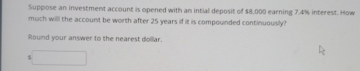 Suppose an investment account is opened with an intial deposit of $8,000 earning 7.4% interest. How 
much will the account be worth after 25 years if it is compounded continuously? 
Round your answer to the nearest dollar.
s□