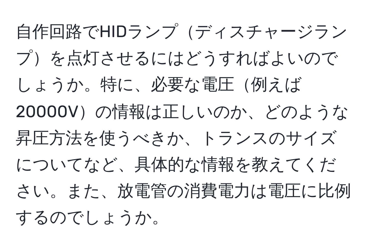 自作回路でHIDランプディスチャージランプを点灯させるにはどうすればよいのでしょうか。特に、必要な電圧例えば20000Vの情報は正しいのか、どのような昇圧方法を使うべきか、トランスのサイズについてなど、具体的な情報を教えてください。また、放電管の消費電力は電圧に比例するのでしょうか。