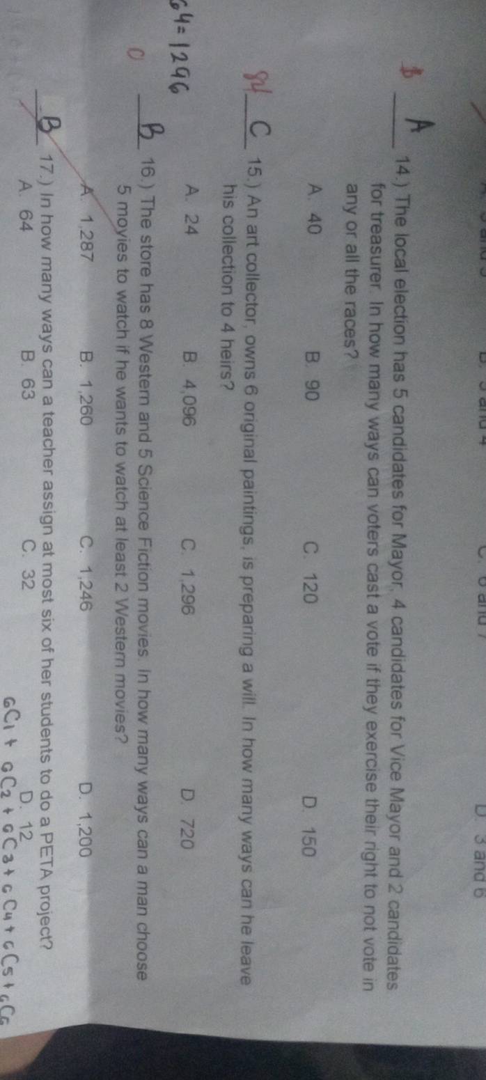 D. 3 and b
_14.) The local election has 5 candidates for Mayor, 4 candidates for Vice Mayor and 2 candidates
for treasurer. In how many ways can voters cast a vote if they exercise their right to not vote in
any or all the races?
A. 40 B. 90 C. 120 D. 150
_15.) An art collector, owns 6 original paintings, is preparing a will. In how many ways can he leave
his collection to 4 heirs?
A. 24 B. 4,096 C. 1,296 D. 720
_16.) The store has 8 Western and 5 Science Fiction movies. In how many ways can a man choose
5 moyies to watch if he wants to watch at least 2 Western movies?
A. 1,287 B. 1,260 C. 1,246 D. 1,200
_17.) In how many ways can a teacher assign at most six of her students to do a PETA project?
A. 64 B. 63 C. 32