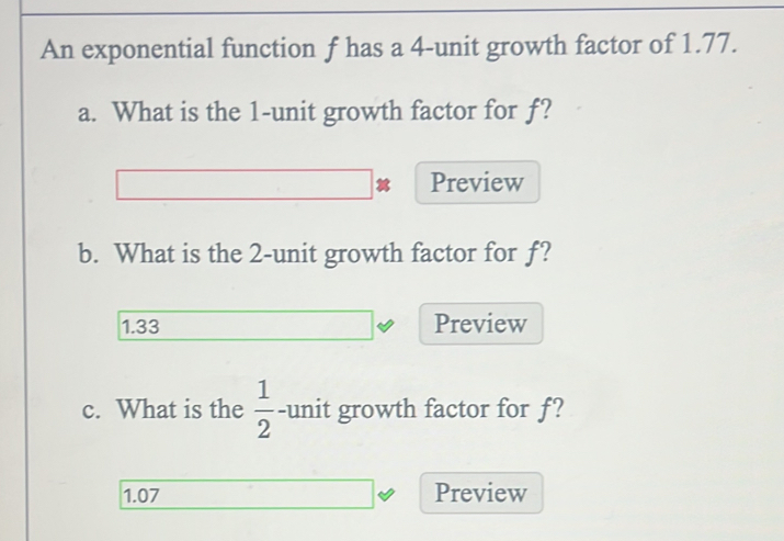 An exponential function f has a 4 -unit growth factor of 1.77. 
a. What is the 1 -unit growth factor for f? 
Preview 
b. What is the 2 -unit growth factor for f?
1.33 Preview 
c. What is the  1/2  -unit growth factor for f?
1.07 Preview