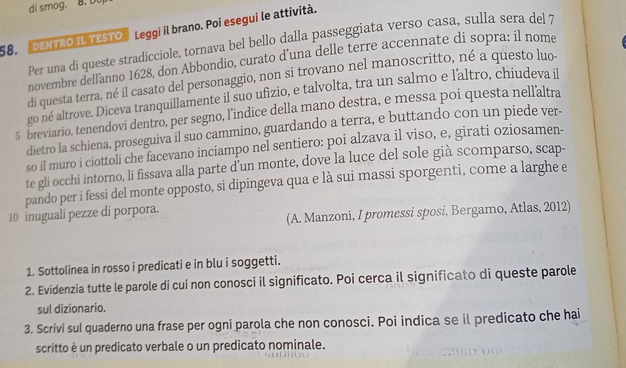 di smog. 8. Du 
DENTRO IL TESTO Leggi il brano. Poi esegui le attività. 
Per una di queste stradicciole, tornava bel bello dalla passeggiata verso casa, sulla sera del 7 
58. 
novembre dellanno 1628, don Abbondio, curato d’una delle terre accennate di sopra: il nome 
di questa terra, né il casato del personaggio, non si trovano nel manoscritto, né a questo luo 
go né altrove. Diceva tranquillamente il suo ufizio, e talvolta, tra un salmo e laltro, chiudeva il 
5 breviario, tenendovi dentro, per segno, l’indice della mano destra, e messa poi questa nellaltra 
dietro la schiena, proseguiva il suo cammino, guardando a terra, e buttando con un piede ver- 
so il muro i ciottoli che facevano inciampo nel sentiero: poi alzava il viso, e, girati oziosamen- 
te gli occhi intorno, li fissava alla parte d’un monte, dove la luce del sole già scomparso, scap- 
pando per i fessi del monte opposto, si dipingeva qua e là sui massi sporgenti, come a larghe e 
(A. Manzoni, I promessi sposi, Bergamo, Atlas, 2012) 
10 inuguali pezze di porpora. 
1. Sottolinea in rosso i predicati e in blu i soggetti. 
2. Evidenzia tutte le parole di cui non conosci il significato. Poi cerca il significato di queste parole 
sul dizionario. 
3. Scrivi sul quaderno una frase per ogni parola che non conosci. Poi indica se il predicato che hai 
scritto è un predicato verbale o un predicato nominale.