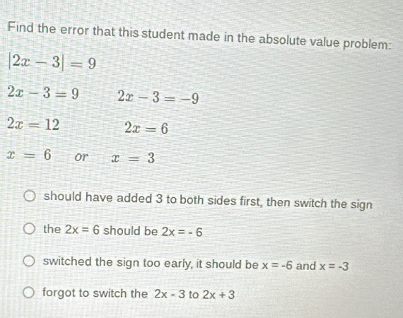 Find the error that this student made in the absolute value problem:
|2x-3|=9
2x-3=9 2x-3=-9
2x=12 2x=6
x=6 or x=3
should have added 3 to both sides first, then switch the sign
the 2x=6 should be 2x=-6
switched the sign too early, it should be x=-6 and x=-3
forgot to switch the 2x-3 to 2x+3