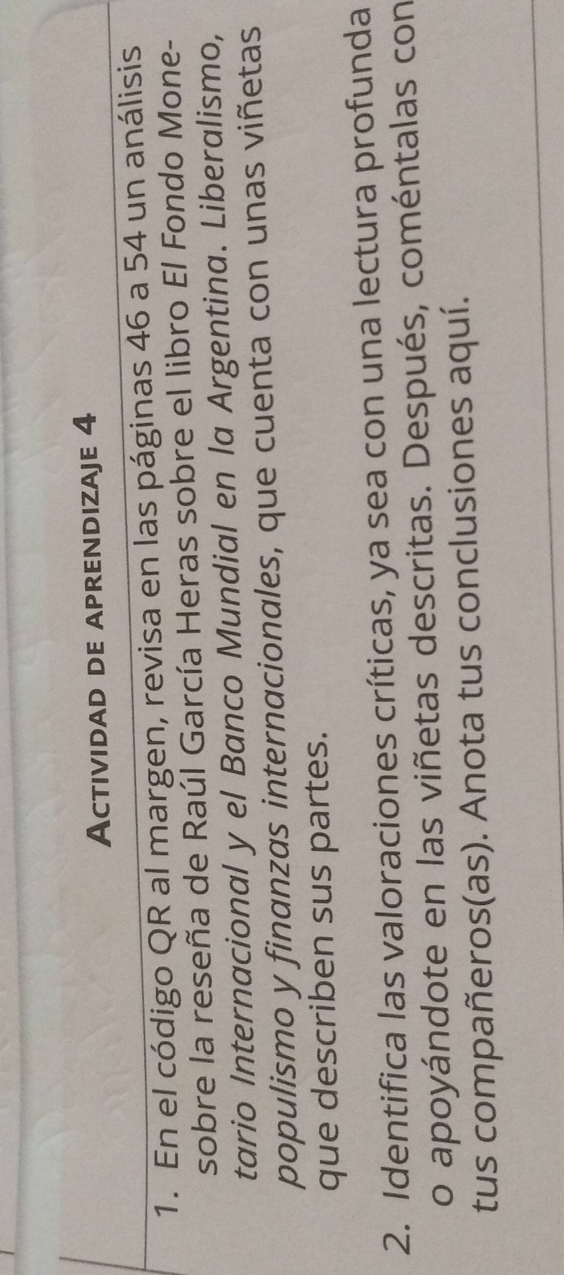 Actividad de aprendizaje 4 
1. En el código QR al margen, revisa en las páginas 46 a 54 un análisis 
sobre la reseña de Raúl García Heras sobre el libro El Fondo Mone- 
tario Internacional y el Banco Mundial en la Argentina. Liberalismo, 
populismo y finanzas internacionales, que cuenta con unas viñetas 
que describen sus partes. 
2. Identifica las valoraciones críticas, ya sea con una lectura profunda 
o apoyándote en las viñetas descritas. Después, coméntalas con 
tus compañeros(as). Anota tus conclusiones aquí.