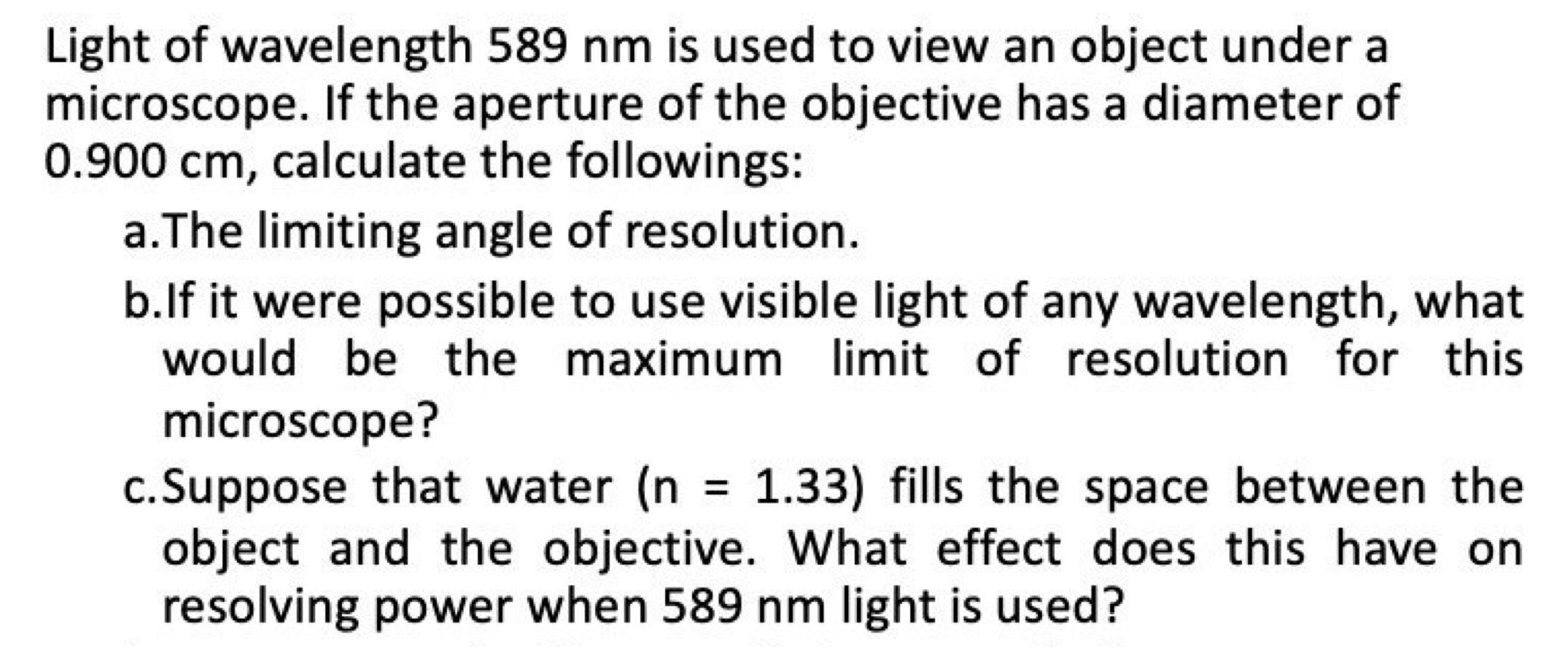 Light of wavelength 589 nm is used to view an object under a 
microscope. If the aperture of the objective has a diameter of
0.900 cm, calculate the followings: 
a.The limiting angle of resolution. 
b.If it were possible to use visible light of any wavelength, what 
would be the maximum limit of resolution for this 
microscope? 
c.Suppose that water (n=1.33) fills the space between the 
object and the objective. What effect does this have on 
resolving power when 589 nm light is used?