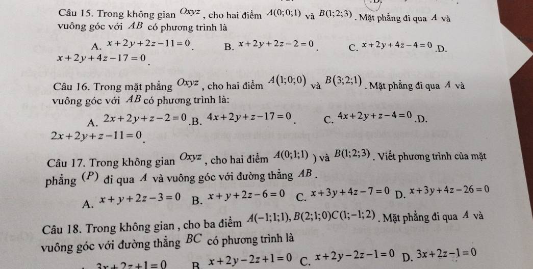 Trong không gian Oxyz , cho hai điểm A(0;0;1) va^(B(1;2;3)). Mặt phẳng đi qua Á và
vuông góc với AB có phương trình là
A. x+2y+2z-11=0 B. x+2y+2z-2=0 C. x+2y+4z-4=0 .D.
x+2y+4z-17=0
Câu 16. Trong mặt phẳng Oxyz , cho hai điểm A(1;0;0) và B(3;2;1) Mặt phẳng đi qua Á và
vuông góc với AB có phương trình là:
A. 2x+2y+z-2=0 .B. 4x+2y+z-17=0 C. 4x+2y+z-4=0 .D.
2x+2y+z-11=0
Câu 17. Trong không gian Oxyz , cho hai điểm A(0;1;1) ) và B(1;2;3). Viết phương trình của mặt
phẳng (P) đi qua A và vuông góc với đường thẳng AB.
A. x+y+2z-3=0 B. x+y+2z-6=0 C. x+3y+4z-7=0 D. x+3y+4z-26=0
Câu 18. Trong không gian , cho ba điểm A(-1;1;1), B(2;1;0)C(1;-1;2). Mặt phẳng đi qua Á và
vuông góc với đường thẳng BC có phương trình là
3x+2z+1=0 B x+2y-2z+1=0 C. x+2y-2z-1=0 D. 3x+2z-1=0