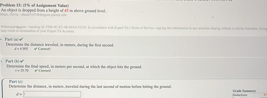 Problem 15: (5% of Assignment Value) 
An object is dropped from a height of 65 m above ground level. 
Haun, Olivia - ohaun3147@dragons.parisjc.edu 
@theexpertta.com - tracking id: 5T88-9C-E7-4B-89A0-51510. In accordance with Expert TA's Terms of Service. copying this information io any solutions sharing website is strictly forbidden. Doing 
may result in termination of your Expert TA Account. 
- Part (a) 
Determine the distance traveled, in meters, during the first second.
d=4.905 Correct! 
- Part (b) 
Determine the final speed, in meters per second, at which the object hits the ground.
v=35.70 ✔ Correct! 
Part (c) 
Determine the distance, in meters, traveled during the last second of motion before hitting the ground. 
Grade Summary
d=□ Deductions 0