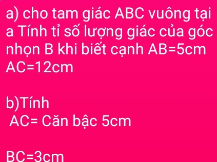 cho tam giác ABC vuông tại 
a Tính tỉ số lượng giác của góc 
nhọn B khi biết cạnh AB=5cm
AC=12cm
b)Tính
AC= Căn bậc 5cm
BC=3cm