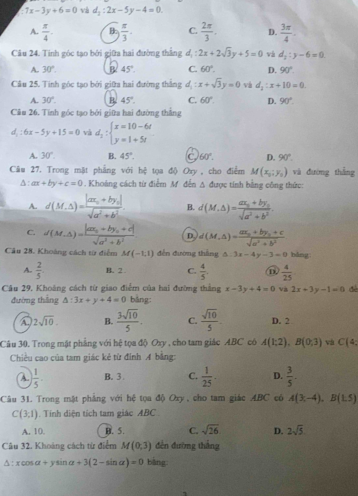 :7x-3y+6=0 và d_2:2x-5y-4=0.
A.  π /4 -  π /3 .  2π /3 . D.  3π /4 .
B
C.
Câu 24. Tính góc tạo bởi giữa hai đường thẳng đ,  4/4  2x+2sqrt(3)y+5=0 và d_2:y-6=0.
A. 30°. B 45°. C. 60°. D. 90°.
Câu 25. Tính góc tạo bởi giữa hai đường thắng d : x+sqrt(3)y=0 yà d_2:x+10=0.
A. 30°. B. 45°. C. 60°. D. 90°.
Câu 26. Tính góc tạo bởi giữa hai đường thắng
d_1:6x-5y+15=0 và d_2:beginarrayl x=10-6t y=1+5tendarray.
A. 30°. B. 45°. C 60°. D. 90°.
Câu 27. Trong mặt phẳng với hệ tọa độ Oxy , cho điểm M(x_0;y_0) và đường thǎng
A: ax+by+c=0. Khoảng cách từ điểm M đến Δ được tính bằng công thức:
A. d(M.△ )=frac |ax_0+by_0|sqrt(a^2+b^2).
B. d(M.△ )=frac ax_0+by_0sqrt(a^2+b^2).
C. d(M,△ )=frac |ax_0+by_0+c|sqrt(a^2+b^2).
D d(M,△ )=frac ax_0+by_0+csqrt(a^2+b^2)
Câu 28. Khoảng cách từ điểm M(-1;1) đến đường thẳng △ :3x-4y-3=0 bǎng
A.  2/5 . B. 2 . C.  4/5 . D  4/25 
Câu 29, Khoảng cách từ giao điểm của hai đường thẳng x-3y+4=0 Va 2x+3y-1=0
đường thắng △ :3x+y+4=0 bǎng:
B.  3sqrt(10)/5 .  sqrt(10)/5 .
C.
A 2sqrt(10). D. 2
Câu 30. Trong mặt phẳng với hệ tọa độ Oxy , cho tam giác ABC có A(1;2),B(0;3) và C(4:
Chiều cao của tam giác kẻ từ đỉnh A bằng:
A  1/5 .
B. 3 . C.  1/25 . D.  3/5 .
Câu 31. Trong mặt phẳng với hệ tọa độ Oxy, cho tam giác ABC có A(3;-4),B(1.5)
C(3;1). Tính diện tích tam giác ABC
A. 10. B. 5. C. sqrt(26). D. 2sqrt(5)
Câu 32. Khoảng cách từ điểm M(0,3) đến đường thắng
△ :xcos alpha +ysin alpha +3(2-sin alpha )=0 bàng.