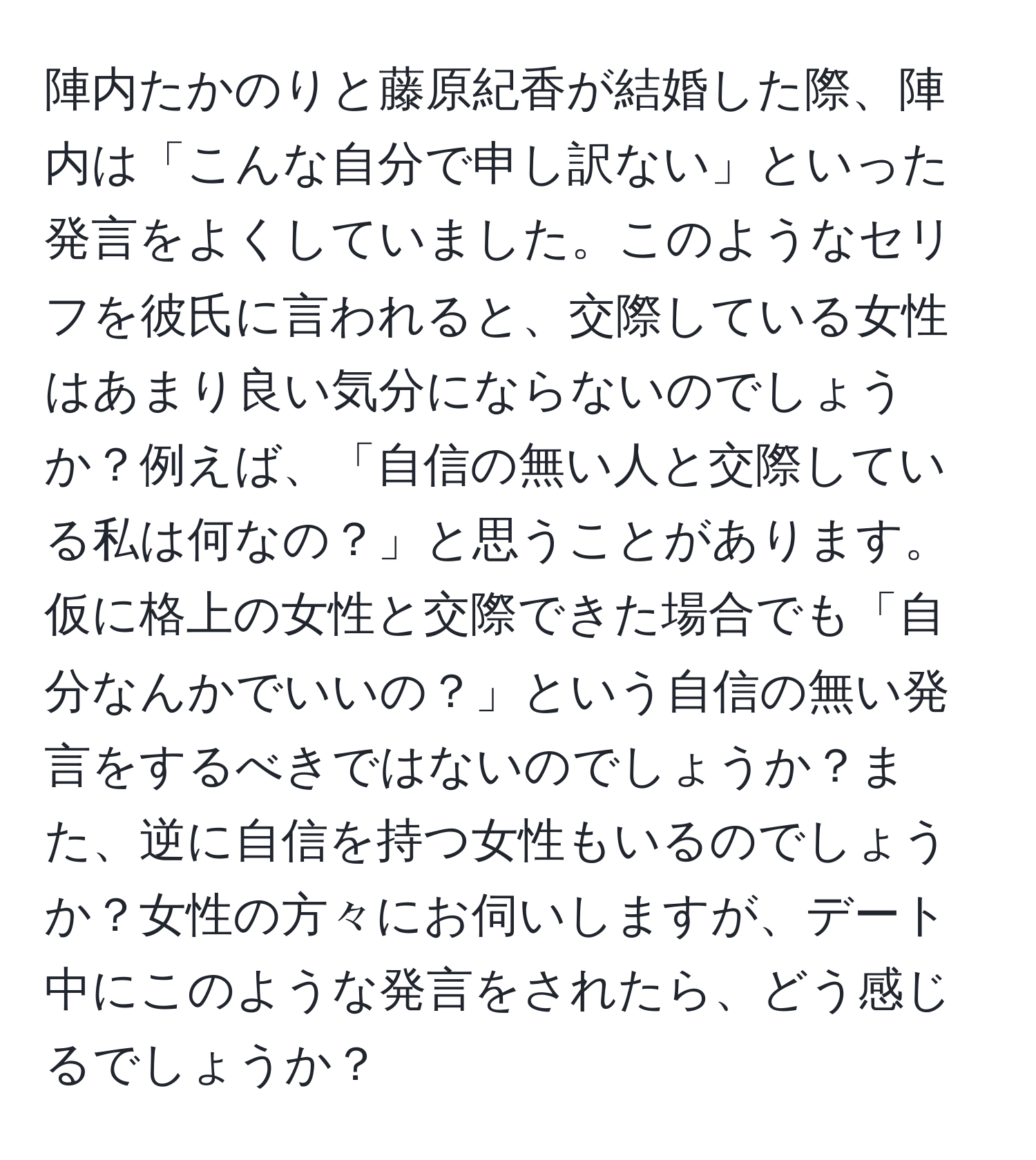 陣内たかのりと藤原紀香が結婚した際、陣内は「こんな自分で申し訳ない」といった発言をよくしていました。このようなセリフを彼氏に言われると、交際している女性はあまり良い気分にならないのでしょうか？例えば、「自信の無い人と交際している私は何なの？」と思うことがあります。仮に格上の女性と交際できた場合でも「自分なんかでいいの？」という自信の無い発言をするべきではないのでしょうか？また、逆に自信を持つ女性もいるのでしょうか？女性の方々にお伺いしますが、デート中にこのような発言をされたら、どう感じるでしょうか？