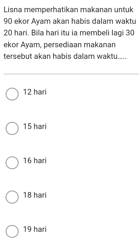 Lisna memperhatikan makanan untuk
90 ekor Ayam akan habis dalam waktu
20 hari. Bila hari itu ia membeli lagi 30
ekor Ayam, persediaan makanan
tersebut akan habis dalam waktu.....
12 hari
15 hari
16 hari
18 hari
19 hari