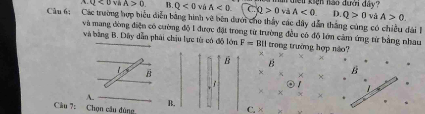 ần điệu kiện nào đưới đây?
A. Q<0</tex> và A>0. B. Q<0</tex> và A<0</tex>. C Q>0 và A<0</tex>. D. Q>0 và A>0. 
Câu 6: Các trường hợp biểu diễn bằng hình vẽ bên dưới cho thấy các dây dẫn thắng cùng có chiều dài 1
và mang dòng điện có cường độ I được đặt trong từ trường đều có độ lớn cảm ứng từ bằng nhau
và bằng B. Dây dẫn phải chịu lực từ có độ lớn F=BII trong trường hợp nào?
x × + ×
B B
L B
× × ×
B
⊙1
× × × ×
A.
B.
Câu 7: Chọn câu đúng
C. × ×