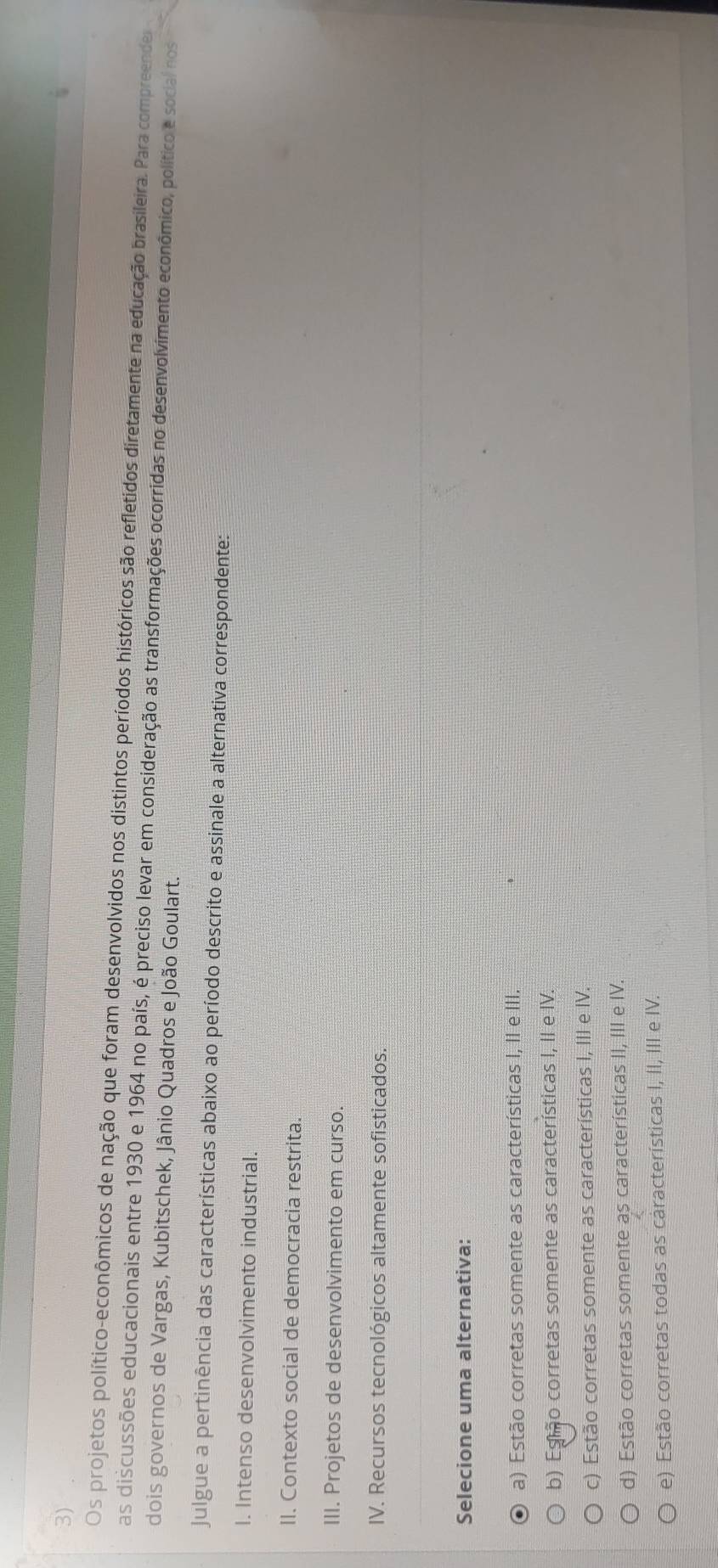 Os projetos político-econômicos de nação que foram desenvolvidos nos distintos períodos históricos são refletidos diretamente na educação brasileira. Para compreende
as discussões educacionais entre 1930 e 1964 no país, é preciso levar em consideração as transformações ocorridas no desenvolvimento econômico, político e social nos
dois governos de Vargas, Kubitschek, Jânio Quadros e João Goulart.
Julgue a pertinência das características abaixo ao período descrito e assinale a alternativa correspondente:
I. Intenso desenvolvimento industrial.
II. Contexto social de democracia restrita.
III. Projetos de desenvolvimento em curso.
IV. Recursos tecnológicos altamente sofisticados.
Selecione uma alternativa:
a) Estão corretas somente as características I, II e III.
b) Esmo corretas somente as características I, II e IV.
c) Estão corretas somente as características I, III e IV.
d) Estão corretas somente as características II, III e IV.
e) Estão corretas todas as características I, II, III e IV.