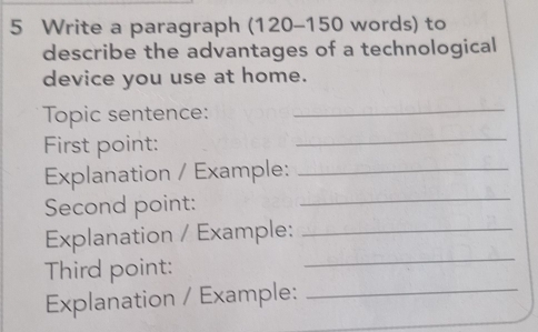 Write a paragraph (120-150 words) to 
describe the advantages of a technological 
device you use at home. 
_ 
Topic sentence:_ 
First point: 
_ 
Explanation / Example:_ 
Second point: 
Explanation / Example:_ 
Third point: 
_ 
Explanation / Example:_