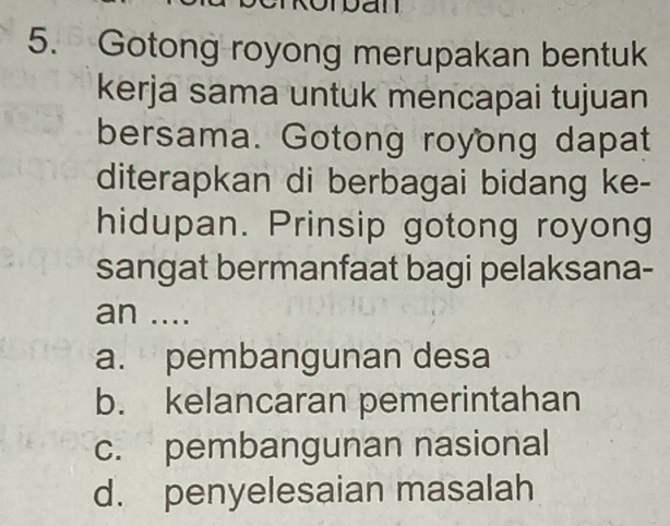 Dan
5. Gotong royong merupakan bentuk
kerja sama untuk mencapai tujuan
bersama. Gotong royong dapat
diterapkan di berbagai bidang ke-
hidupan. Prinsip gotong royong
sangat bermanfaat bagi pelaksana-
an ....
a. pembangunan desa
b. kelancaran pemerintahan
c. pembangunan nasional
d. penyelesaian masalah