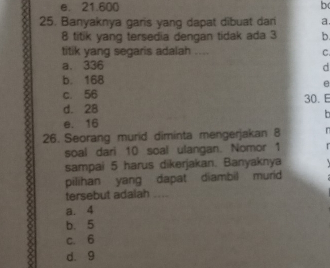 e. 21.600 b
25. Banyaknya garis yang dapat dibuat dari a.
8 titik yang tersedia dengan tidak ada 3 b
titik yang segaris adalah .... C.
a. 336 d
b. 168
e
c. 56 30. E
d. 28
b
e. 16
26. Seorang murid diminta mengerjakan 8 n
soal dari 10 soal ulangan. Nomor 1 r
sampai 5 harus dikerjakan. Banyaknya
pilihan yang dapat diambil murid
tersebut adalah ....
a. 4
b. 5
c. 6
d. 9