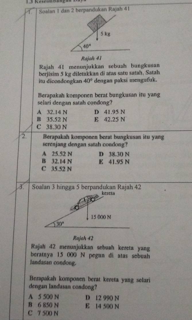 1.3 Keseimbängan Da
1. Soalan 1 dan 2 berpandukan Rajah 41
Rajah 41 menunjukkan sebuah bungkusan
berjisim 5 kg diletakkan di atas satu satah. Satah
itu dicondongkan 40° dengan paksi mengufuk.
Berapakah komponen berat bungkusan itu yang
selari dengan satah condong?
A 32,14 N D 41.95 N
B 35.52 N E 42,25 N
C 38.30 N
2. Berapakah komponen berat bungkusan itu yang
serenjang dengan satah condong?
A 25.52 N D 38.30 N
B 32.14 N E 41.95 N
C 35.52 N
3. 
Rajah 42
Rajah 42 menunjukkan sebuah kereta yang
beratnya 15 000 N pegun di atas sebuah
landasan condong.
Berapakah komponen berat kereta yang selari
dengan landasan condong?
A 5 500 N D 12 990 N
B 6 850 N E 14 500 N
C 7 500 N