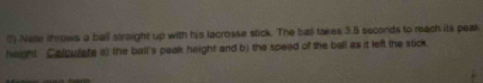 Nate throws a ball straight up with his lacrosse stick. The ball takes 3.5 seconds to reach its peak 
height. Calculate a) the ball's peak height and b) the speed of the ball as it left the stick.