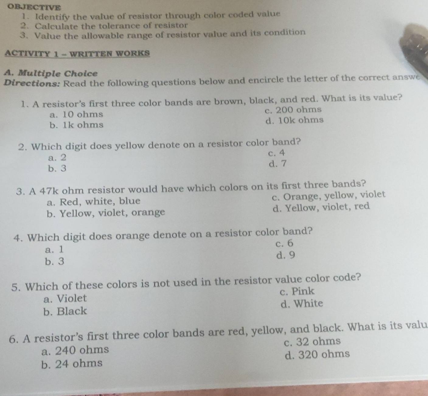 OBJECTIVE
1. Identify the value of resistor through color coded value
2. Calculate the tolerance of resistor
3. Value the allowable range of resistor value and its condition
ACTIVITY 1 - WRITTEN WORKS
A. Multiple Choice
Directions: Read the following questions below and encircle the letter of the correct answe
1. A resistor’s first three color bands are brown, black, and red. What is its value?
a. 10 ohms c. 200 ohms
b. 1k ohms d. 10k ohms
2. Which digit does yellow denote on a resistor color band?
a. 2 c. 4
b. 3
d. 7
3. A 47k ohm resistor would have which colors on its first three bands?
a. Red, white, blue c. Orange, yellow, violet
b. Yellow, violet, orange d. Yellow, violet, red
4. Which digit does orange denote on a resistor color band?
a. 1 c. 6
d. 9
b. 3
5. Which of these colors is not used in the resistor value color code?
a. Violet c. Pink
b. Black d. White
6. A resistor’s first three color bands are red, yellow, and black. What is its valu
a. 240 ohms c. 32 ohms
b. 24 ohms d. 320 ohms