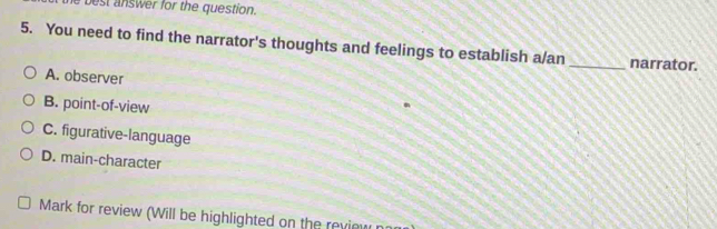 best answer for the question.
5. You need to find the narrator's thoughts and feelings to establish a/an _narrator.
A. observer
B. point-of-view
C. figurative-language
D. main-character
Mark for review (Will be highlighted on the review n