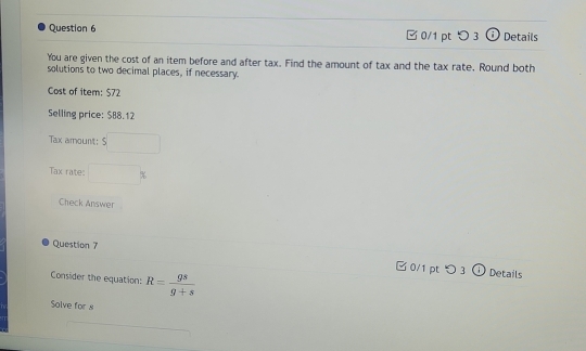 □ 0/1 pt つ 3 (i) Details 
You are given the cost of an item before and after tax. Find the amount of tax and the tax rate, Round both 
solutions to two decimal places, if necessary. 
Cost of item: $72
Selling price: $88.12
Tax amount: s□
Tax rate: □ %
Check Answer 
Question 7 
0/1 ptつ 3 Details 
Consider the equation: R= gs/g+s 
Solve for s