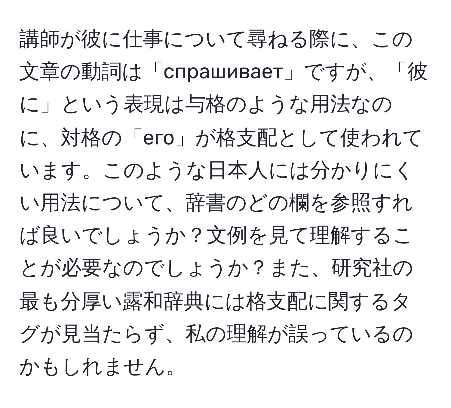 講師が彼に仕事について尋ねる際に、この文章の動詞は「спрашивает」ですが、「彼に」という表現は与格のような用法なのに、対格の「его」が格支配として使われています。このような日本人には分かりにくい用法について、辞書のどの欄を参照すれば良いでしょうか？文例を見て理解することが必要なのでしょうか？また、研究社の最も分厚い露和辞典には格支配に関するタグが見当たらず、私の理解が誤っているのかもしれません。